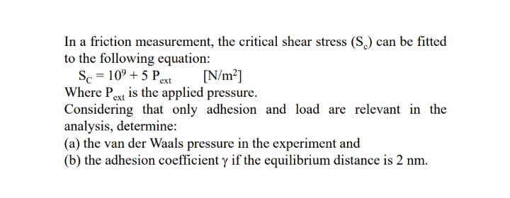 In a friction measurement, the critical shear stress (S) can be fitted
to the following equation:
Sc = 10° + 5 Pext
Where Pe is the applied pressure.
Considering that only adhesion and load are relevant in the
analysis, determine:
(a) the van der Waals pressure in the experiment and
(b) the adhesion coefficient y if the equilibrium distance is 2 nm.
[N/m?]
