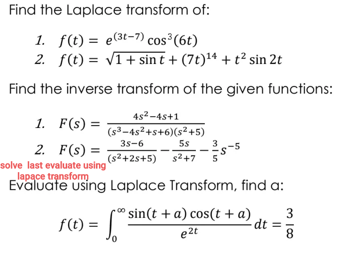 Find the Laplace transform of:
1. f(t) = e(3t-7) cos³(6t)
2. f(t) = v1+ sin t + (7t)14 + t² sin 2t
Find the inverse transform of the given functions:
4s2 -4s+1
1. F(s)
(s³-4s2+s+6)(s²+5)
3s-6
5s
2. F(s) =
3
-5
-s
%3D
-.
--
(s2+2s+5)
s2 +7
solve last evaluate using
lapace transform
Evaluate using Laplace Transform, find a:
f (t) = Sin(t +a) cos(t + a)
e 2t
f(t) =
3
-dt
8
%3D
