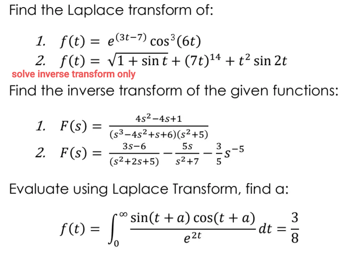 Find the Laplace transform of:
1. f(t) = e(3t-7) cos³(6t)
2. f(t) = v1+ sin t + (7t)14 + t² sin 2t
solve inverse transform only
Find the inverse transform of the given functions:
4s2 -4s+1
1. F(s)
(s³–4s²+s+6)(s² +5)
3s-6
5s
2. F(s) =
3
-5
-s
-.
--
(s2+2s+5)
s2 +7
Evaluate using Laplace Transform, find a:
f (t) = Sin(t +a) cos(t + a)
e 2t
f(t) =
3
-dt
8
%3D
