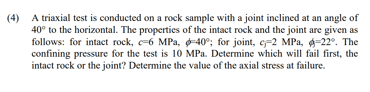 (4) A triaxial test is conducted on a rock sample with a joint inclined at an angle of
40° to the horizontal. The properties of the intact rock and the joint are given as
follows: for intact rock, c=6 MPa, -40°; for joint, c;=2 MPa, ø=22°. The
confining pressure for the test is 10 MPa. Determine which will fail first, the
intact rock or the joint? Determine the value of the axial stress at failure.
