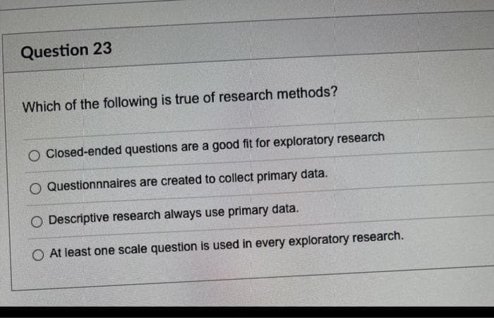 Question 23
Which of the following is true of research methods?
Closed-ended questions are a good fit for exploratory research
O Questionnnaires are created to collect primary data.
O Descriptive research always use primary data.
O At least one scale question is used in every exploratory research.
