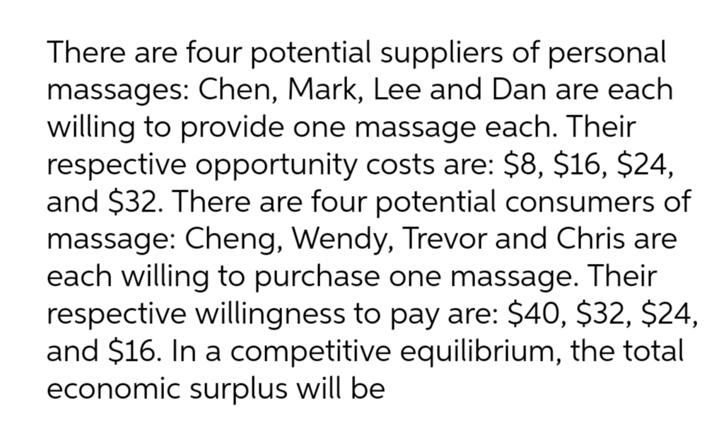 There are four potential suppliers of personal
massages: Chen, Mark, Lee and Dan are each
willing to provide one massage each. Their
respective opportunity costs are: $8, $16, $24,
and $32. There are four potential consumers of
massage: Cheng, Wendy, Trevor and Chris are
each willing to purchase one massage. Their
respective willingness to pay are: $40, $32, $24,
and $16. In a competitive equilibrium, the total
economic surplus will be
