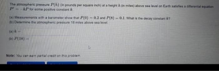 The atmospheric pressure P(h) (in pounds per square inch) at a height h (in miles) above soa level on Earth satisfies a difforontial equation
kP for some positive constant k.
(a) Measuremonts with a barometer show that P(0)
(b) Determine the atmospheric pressure 18 miles above sea level.
- 0.2 and P(8) - 0.1. What is the decay constant k?
(a) k
(b) P(18)
Note: You can earn partial credit on this probiem.
