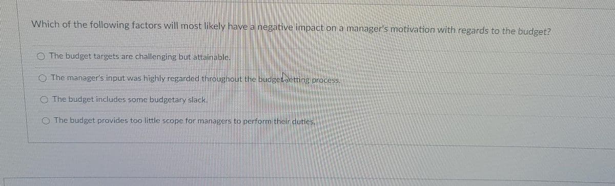 Which of the following factors will most likely have a negative impact on a manager's motivation with regards to the budget?
O The budget targets are challenging but attainable.
O The manager's input was highly regarded throughout the budget vetting process.
O The budget includes some budgetary slack.
O The budget provides too little scope for managers to perform their dutics,
