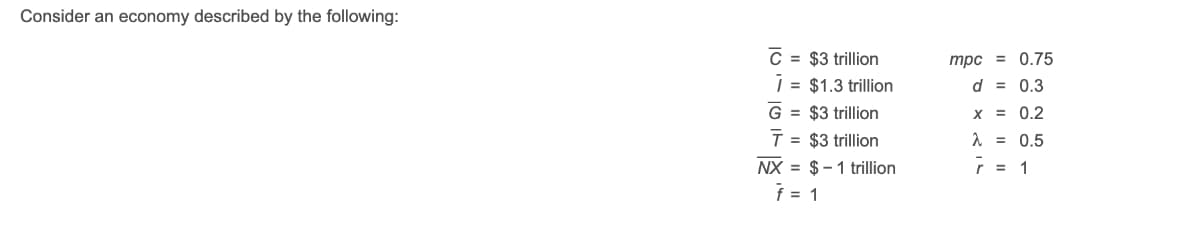 Consider an economy described by the following:
C = $3 trillion
| = $1.3 trillion
mpc = 0.75
d = 0.3
G = $3 trillion
x = 0.2
T = $3 trillion
A = 0.5
NX = $-1 trillion
f = 1
r = 1
