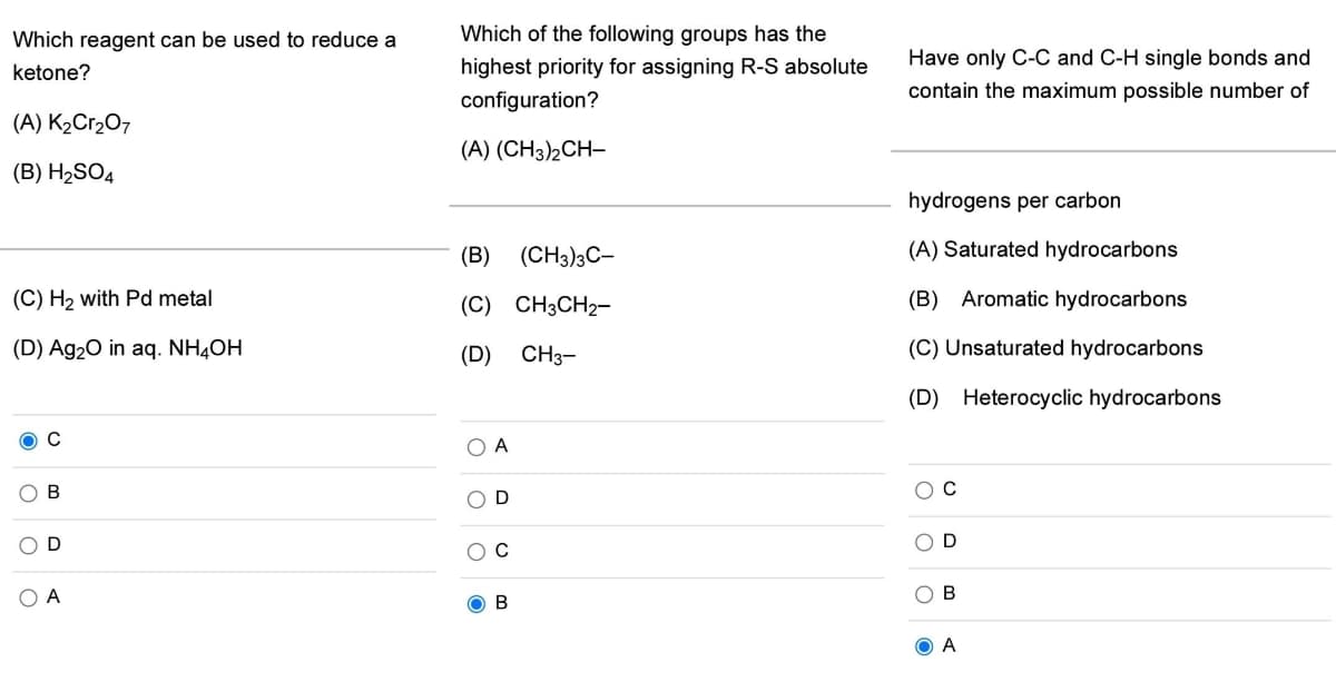 Which reagent can be used to reduce a
Which of the following groups has the
Have only C-C and C-H single bonds and
highest priority for assigning R-S absolute
configuration?
ketone?
contain the maximum possible number of
(A) K2Cr207
(A) (CH3)2CH-
(B) H2SO4
hydrogens per carbon
(B) (CH3)3C-
(A) Saturated hydrocarbons
(C) H2 with Pd metal
(C) CH3CH2-
(B) Aromatic hydrocarbons
(D) Ag20 in aq. NH4OH
(D)
CH3-
(C) Unsaturated hydrocarbons
(D)
Heterocyclic hydrocarbons
O A
O D
OD
O A
O B
O B
O A
O o
