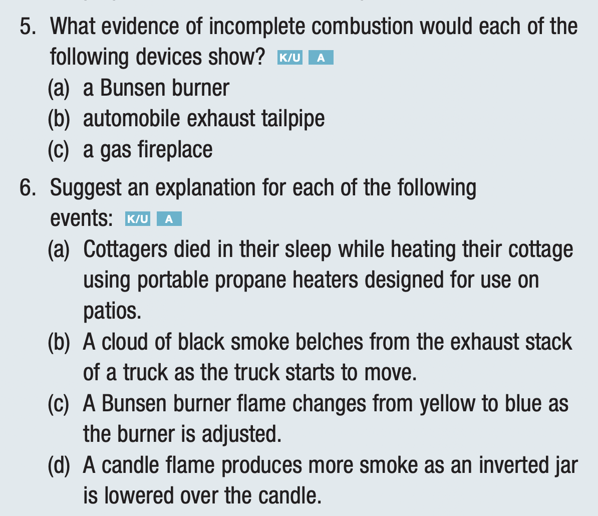5. What evidence of incomplete combustion would each of the
following devices show? K/UA
(a) a Bunsen burner
(b) automobile exhaust tailpipe
(c) a gas fireplace
6. Suggest an explanation for each of the following
events: K/UA
(a) Cottagers died in their sleep while heating their cottage
using portable propane heaters designed for use on
patios.
(b) A cloud of black smoke belches from the exhaust stack
of a truck as the truck starts to move.
(c) A Bunsen burner flame changes from yellow to blue as
the burner is adjusted.
(d) A candle flame produces more smoke as an inverted jar
is lowered over the candle.