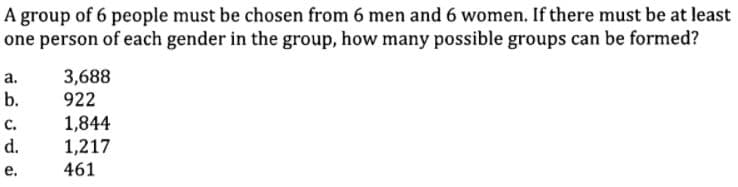 A group of 6 people must be chosen from 6 men and 6 women. If there must be at least
one person of each gender in the group, how many possible groups can be formed?
a.
3,688
b.
922
1,844
1,217
с.
d.
е.
461
