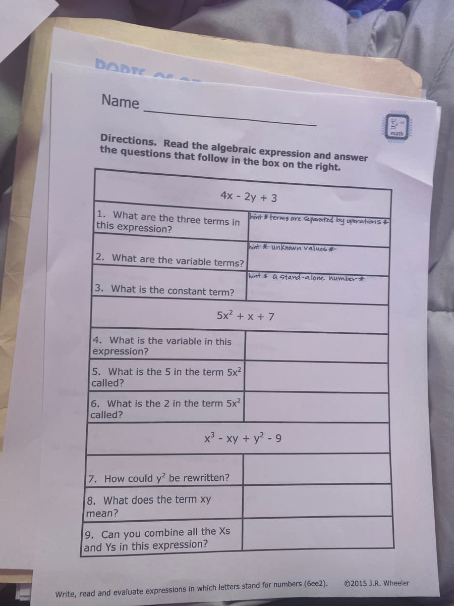 DORTE A
Name
Directions. Read the algebraic expression and answer
the questions that follow in the box on the right.
4x - 2y + 3
1. What are the three terms in
hint *terms are seported by operations
this expression?
hint * unknown values #
2. What are the variable terms?
hint a stand-alone Wumber #
3. What is the constant term?
5x? + x + 7
4. What is the variable in this
expression?
5. What is the 5 in the term 5x2
called?
6. What is the 2 in the term 5x?
called?
x³ - xy + y? - 9
7. How could y? be rewritten?
8. What does the term xy
mean?
9. Can you combine all the Xs
and Ys in this expression?
©2015 J.R. Wheeler
Write, read and evaluate expressions in which letters stand for numbers (6ee2).
