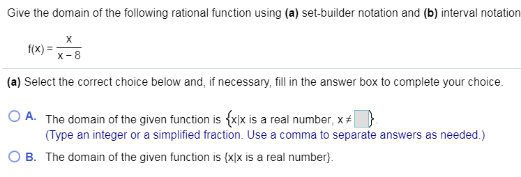 Give the domain of the following rational function using (a) set-builder notation and (b) interval notation
х
f(x)
X-8
(a) Select the correct choice below and, if necessary, fill in the answer box to complete your choice
O A. The domain of the given function is {x]x is a real number, x
(Type an integer or a simplified fraction. Use a comma to separate answers as needed.)
B. The domain of the given function is {x]x is a real number.
