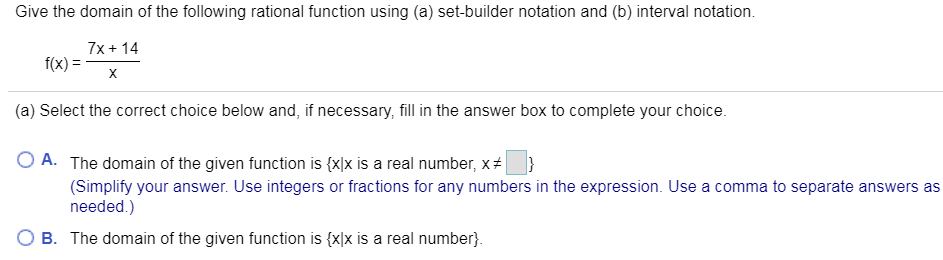 Give the domain of the following rational function using (a) set-builder notation and (b) interval notation
7x14
f(x)
X
(a) Select the correct choice below and, if necessary, fill in the answer box to complete your choice.
O A. The domain of the given function is {x]x is a real number, x
}
(Simplify your answer. Use integers or fractions for any numbers in the expression. Use a comma to separate answers as
needed.)
B. The domain of the given function is {xlx is a real number

