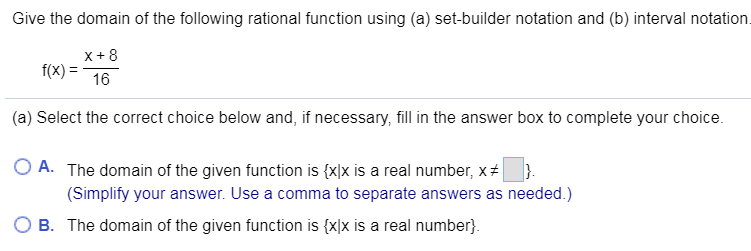 Give the domain of the following rational function using (a) set-builder notation and (b) interval notation.
x+8
f(x)
16
(a) Select the correct choice below and, if necessary, fill in the answer box to complete your choice
O A. The domain of the given function is {x]x is a real number, x #
(Simplify your answer. Use a comma to separate answers as needed.)
B The domain of the given function is {xlx is a real number
