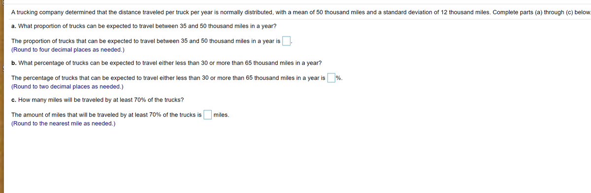 A trucking company determined that the distance traveled per truck per year is normally distributed, with a mean of 50 thousand miles and a standard deviation of 12 thousand miles. Complete parts (a) through (c) below.
a. What proportion of trucks can be expected to travel between 35 and 50 thousand miles in a year?
The proportion of trucks that can be expected to travel between 35 and 50 thousand miles in a year is
(Round to four decimal places as needed.)
b. What percentage of trucks can be expected to travel either less than 30 or more than 65 thousand miles in a year?
The percentage of trucks that can be expected to travel either less than 30 or more than 65 thousand miles in a year is
%.
(Round to two decimal places as needed.)
c. How many miles will be traveled by at least 70% of the trucks?
The amount of miles that will be traveled by at least 70% of the trucks is
miles.
(Round to the nearest mile as needed.)
