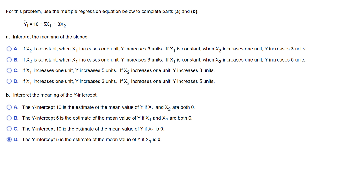 For this problem, use the multiple regression equation below to complete parts (a) and (b).
= 10 + 5X1; + 3X2.
a. Interpret the meaning of the slopes.
O A. If X, is constant, when X, increases one unit, Y increases 5 units. If X, is constant, when X, increases one unit, Y increases 3 units.
B. If X, is constant, when X, increases one unit, Y increases 3 units. If X, is constant, when X, increases one unit, Y increases 5 units.
O C. If X, increases one unit, Y increases 5 units. If X, increases one unit, Y increases 3 units.
O D. If X, increases one unit, Y increases 3 units. If X, increases one unit, Y increases 5 units.
b. Interpret the meaning of the Y-intercept.
A. The Y-intercept 10 is the estimate of the mean value of Y if X, and X, are both 0.
B. The Y-intercept 5 is the estimate of the mean value of Y if X, and X, are both 0.
O C. The Y-intercept 10 is the estimate of the mean value of Y if X, is 0.
D. The Y-intercept 5 is the estimate of the mean value of Y if X, is 0.
