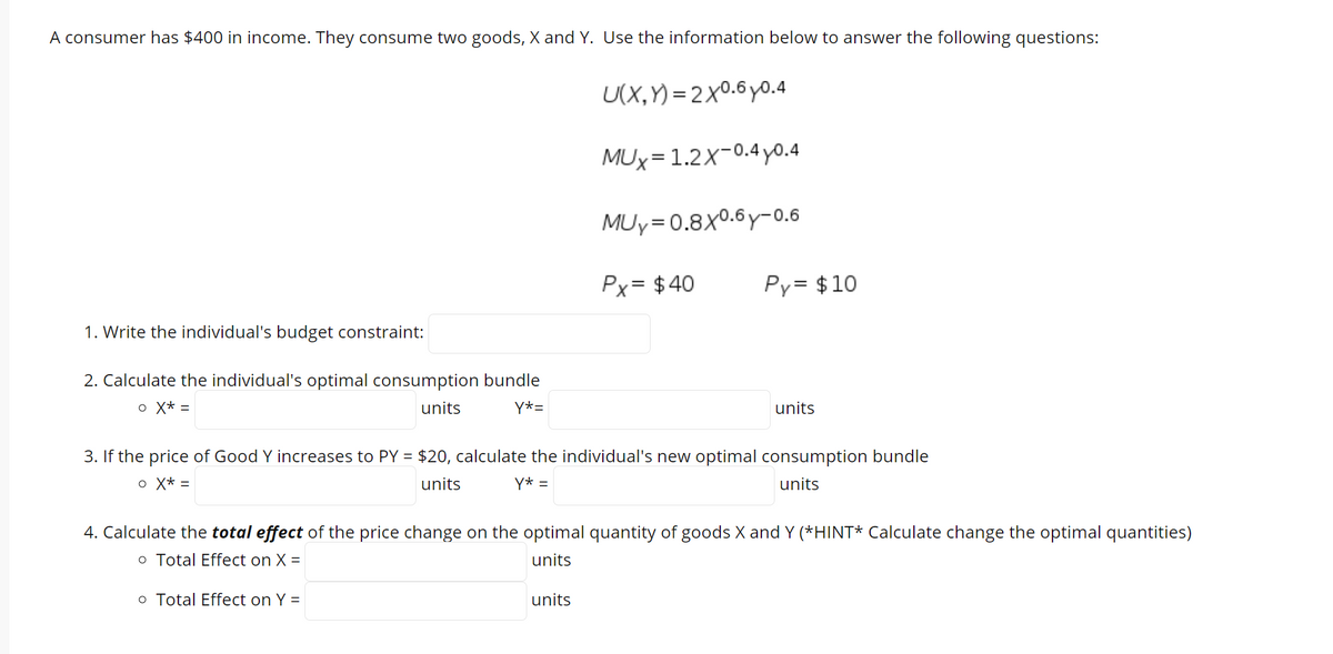 A consumer has $400 in income. They consume two goods, X and Y. Use the information below to answer the following questions:
U(X,Y) = 2x0.6y0.4
MUx=1.2X-0.4 yo.4
MUy=0.8x0.6y-0.6
Px= $40
Py= $10
1. Write the individual's budget constraint:
2. Calculate the individual's optimal consumption bundle
o X* =
units
Y*=
units
3. If the price of Good Y increases to PY = $20, calculate the individual's new optimal consumption bundle
o X* =
units
Y* =
units
4. Calculate the total effect of the price change on the optimal quantity of goods X and Y (*HINT* Calculate change the optimal quantities)
o Total Effect on X =
units
o Total Effect on Y =
units
