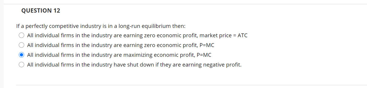 QUESTION 12
If a perfectly competitive industry is in a long-run equilibrium then:
All individual firms in the industry are earning zero economic profit, market price = ATC
All individual firms in the industry are earning zero economic profit, P=MC
All individual firms in the industry are maximizing economic profit, P=MC
All individual firms in the industry have shut down if they are earning negative profit.
