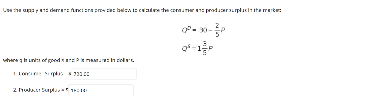 Use the supply and demand functions provided below to calculate the consumer and producer surplus in the market:
GP - 30 -
%3D
QS = 1금P
where q is units of good X and P is measured in dollars.
1. Consumer Surplus = $ 720.00
2. Producer Surplus = $ 180.00
