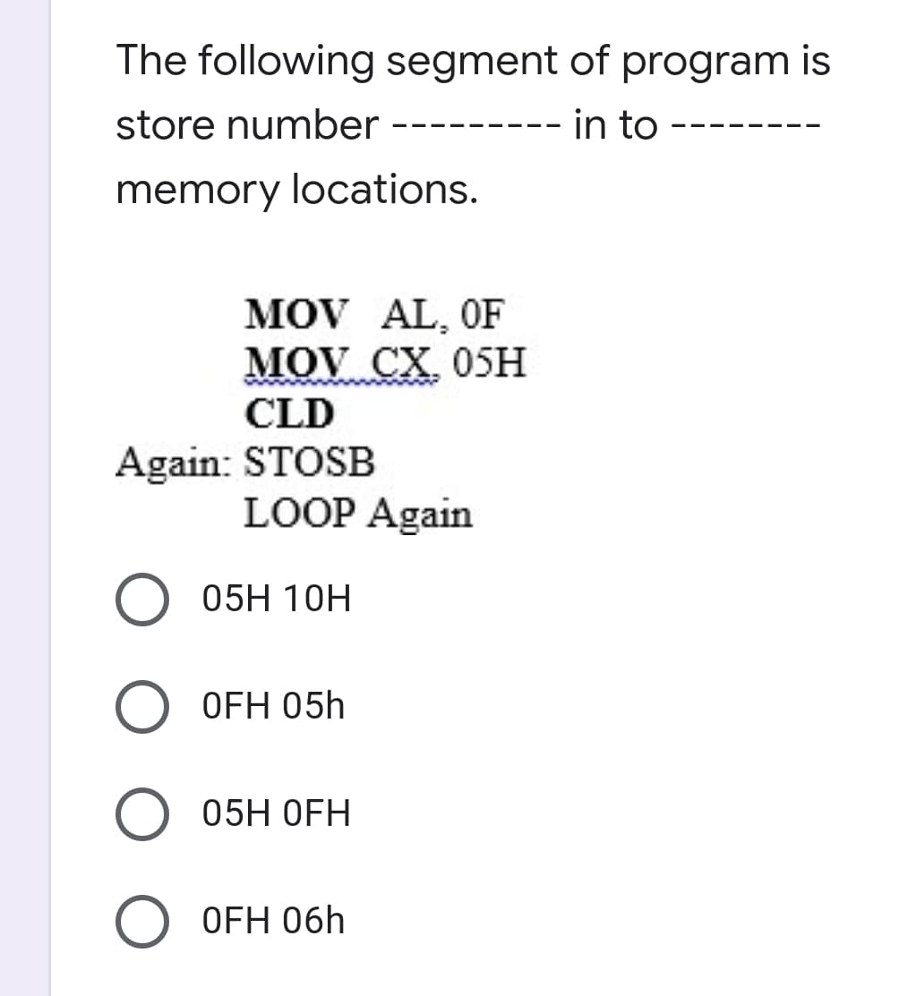 The following segment of program is
store number --------- in to
memory locations.
MOV AL, OF
MOV CX. 05H
CLD
Again: STOSB
LOOP Again
05H 10H
OFH 05h
05H OFH
O OFH 06h
