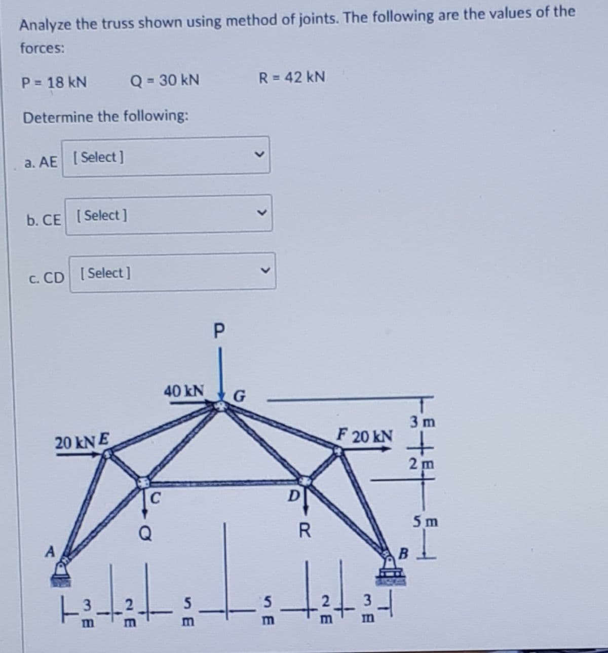 Analyze the truss shown using method of joints. The following are the values of the
forces:
P 18 kN
Q = 30 kN
R = 42 kN
Determine the following:
a. AE [Select ]
b. CE [Select]
c. CD [Select]
40 kN
3 m
F 20 kN
20 kN E
2 m
C
5 m
5
5.
m
<>
<>
<>
P.
