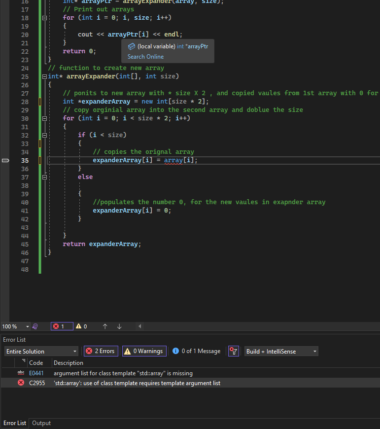 100 %
6 7 8 19 2012 234 25 26 27 28 29 30 31 32 33 34 35 36 37 38 39 48 1 2 3 4 45 46 47 48
16
17
18
40
41
42
43
44
|
8
Error List
Entire Solution
Code
abc E0441
C2955
// Print out arrays
for (int i = 0; i, size; i++)
{
Error List Output
}
return 0;
Eint* arrayExpander(int[], int size)
{
cout << arrayPtr[i] << endl;
arrayExpand
Search Online
// function to create new array
{
// ponits to new array with * size X 2, and copied vaules from 1st array with for
int *expanderArray = new int[size * 2];
// copy orginial array into the second array and doblue the size
for (int i = 0; i < size * 2; i++)
(local variable) int *arrayPtr
if (i < size)
{
}
else
x 1 AO
// copies the orignal array
expanderArray[i] = array[i];
//populates the number 0, for the new vaules in exapnder array
expanderArray[i] = 0;
return expanderArray;
2 Errors A 0 Warnings
0 of 1 Message
Description
argument list for class template "std::array" is missing
'std::array': use of class template requires template argument list
Build + IntelliSense