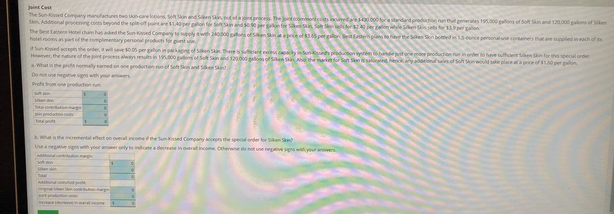 Joint Cost
The Sun-Kissed Company manufactures two skin-care lotions, Soft Skin and Silken Skin, out of a joint process. The joint (common) costs incurred are $430,000 for a standard production run that generates 195,000 gallons of Soft Skin and 120,000 gallons of Silken
Skin. Additional processing costs beyond the split-off point are $1.40 per gallon for Soft Skin and $0.90 per gallon for Silken Skin. Soft Skin sells for $2.40 per gallon while Silken Skin sells for $3.9 per gallon.
The Best Eastern Hotel chain has asked the Sun-Kissed Company to supply it with 240,000 gallons of Silken Skin at a price of $3.65 per gallon. Best Eastern plans to have the Silken Skin bottled in 1.5-ounce personal-use containers that are supplied in each of its
hotel rooms as part of the complimentary personal products for guest use.
If Sun-Kissed accepts the order, it will save $0.05 per gallon in packaging of Silken Skin. There is sufficient excess capacity in Sun-Kissed's production system to handle just one more production run in order to have sufficient Silken Skin for this special order.
However, the nature of the joint process always results in 195,000 gallons of Soft Skin and 120,000 gallons of Silken Skin. Also, the market for Soft Skin is saturated; hence, any additional sales of Soft Skin would take place at a price of $1.60 per gallon.
a. What is the profit normally earned on one production run of Soft Skin and Silken Skin?
Do not use negative signs with your answers.
Profit from one production run:
Soft skin
Silken skin
0.
Total contribution margin
0.
Join production costs
Total profit
b. What is the incremental effect on overall income if the Sun-Kissed Company accepts the special order for Silken Skin?
Use a negative signs with your answer only to indicate a decrease in overall income. Otherwise do not use negative signs with your answers.
Additional contribution margin
Soft skin
24
Silken skin
Total
0.
Additional costs/lost profit:
Original Silken Skin contribution margin
Joint production costs
Increase (decrease) in overall income
24
