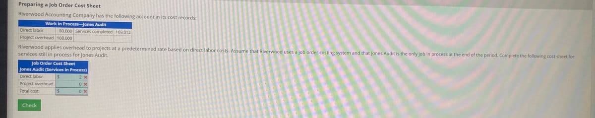 Preparing a Job Order Cost Sheet
Riverwood Accounting Company has the following account in its cost records:
Work in Process-Jones Audit
Direct labor
80,000 Services completed 169,012
Project overhead 108,000
Riverwood applies overhead to projects at a predetermined rate based on direct labor costs. Assume that Riverwood uses a job order costing system and that Jones Audit is the only job in process at the end of the period. Complete the following cost sheet for
services still in process for Jones Audit.
Job Order Cost Sheet
Jones Audit (Services in Process)
Direct labor
%24
2 x
Project overhead
X
Total cost
24
Check
