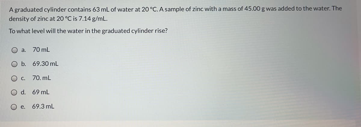 A graduated cylinder contains 63 mL of water at 20 °C. A sample of zinc with a mass of 45.00 g was added to the water. The
density of zinc at 20 °C is 7.14 g/mL.
To what level will the water in the graduated cylinder rise?
a.
70 mL
O b. 69.30 mL
O c.
70. mL
O d. 69 mL
O e.
69.3 mL

