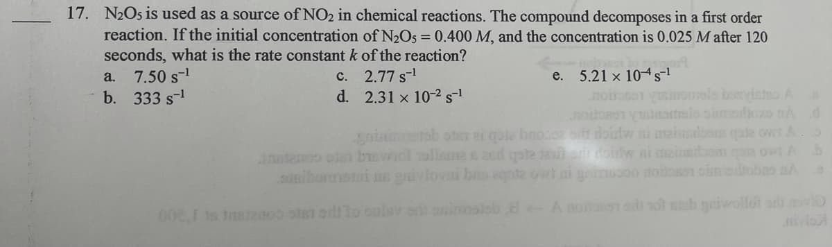 17. N2O5 is used as a source of NO2 in chemical reactions. The compound decomposes in a first order
reaction. If the initial concentration of N2O5 = 0.400 M, and the concentration is 0.025 M after 120
seconds, what is the rate constant k of the reaction?
a. 7.50 s-1
b. 333 s-1
c. 2.77 s-1
d. 2.31 x 10-2 s-1
e. 5.21 x 104s
ools bosvintnoA
armels oimedioxo nA d
gnin ob oter 2i gote bnocee oitr doidw ni maiusdom qote owt A.
inntanoo eis bmwiol olime E ad qate exer doinw ni meinedaom an owt A b
nibornei HE ivlov bes agote owt ni gainucoo notoson oimedtobo aA
eb 8-A noitan od sot teb gaiwollot ari o
iv
