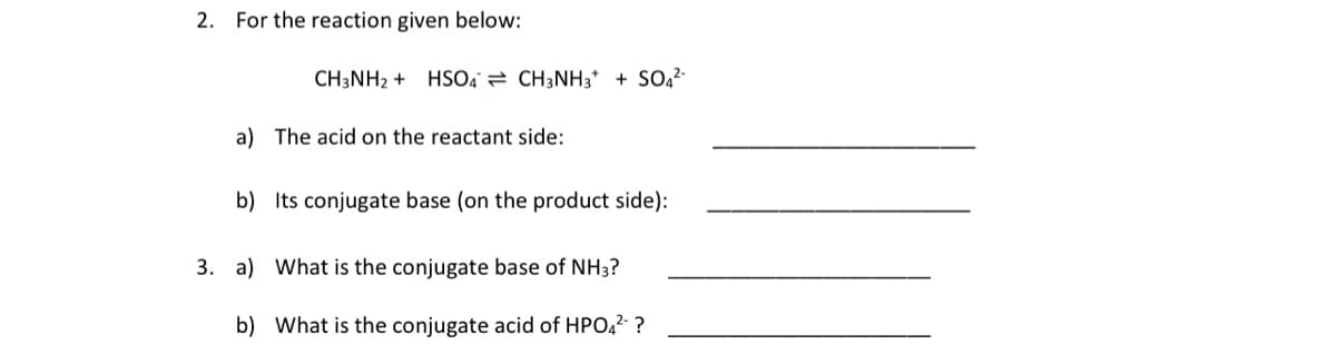 2. For the reaction given below:
CH3NH2 + HSO, = CH3NH3* + SO2-
a) The acid on the reactant side:
b) Its conjugate base (on the product side):
3. a) What is the conjugate base of NH3?
b) What is the conjugate acid of HPO,2- ?
