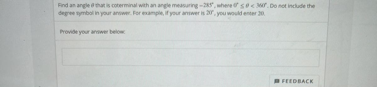 Find an angle e that is coterminal with an angle measuring -285", where 0" s0< 360". Do not include the
degree symbol in your answer. For example, if your answer is 20", you would enter 20.
Provide your answer below:
B FEEDBACK
