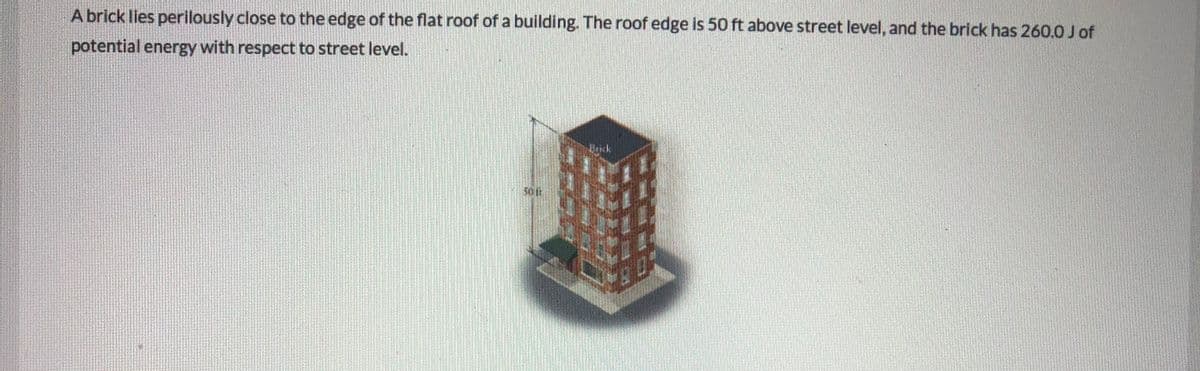 A brick lies perilously close to the edge of the flat roof of a building. The roof edge is 50 ft above street level, and the brick has 260.0 J of
potential energy with respect to street level.
Uick
