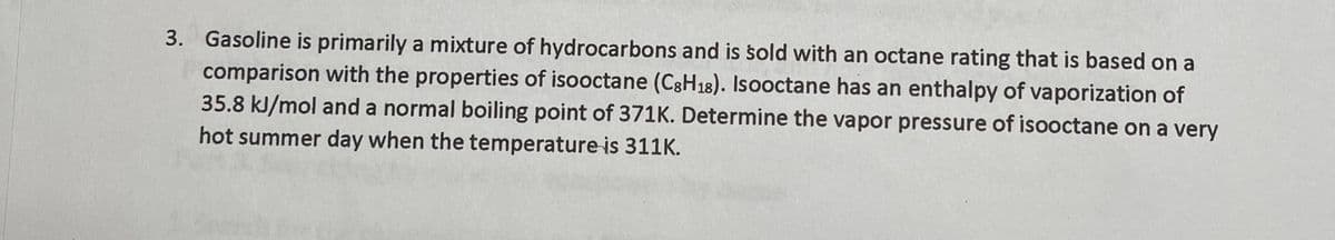 3. Gasoline is primarily a mixture of hydrocarbons and is sold with an octane rating that is based on a
comparison with the properties of isooctane (C3H18). Isooctane has an enthalpy of vaporization of
35.8 kJ/mol and a normal boiling point of 371K. Determine the vapor pressure of isooctane on a very
hot summer day when the temperature is 311K.
