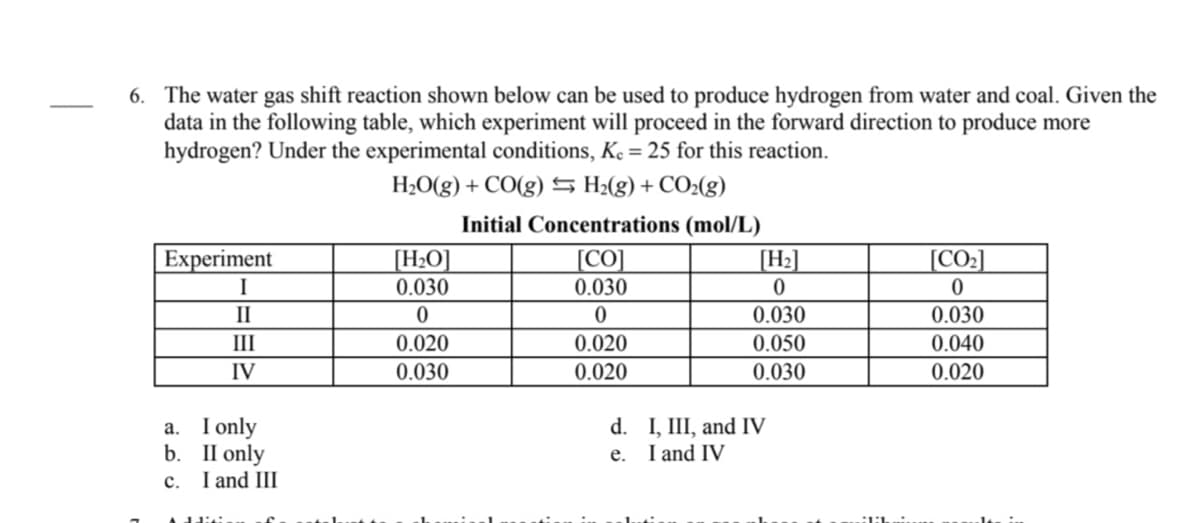 6. The water gas shift reaction shown below can be used to produce hydrogen from water and coal. Given the
data in the following table, which experiment will proceed in the forward direction to produce more
hydrogen? Under the experimental conditions, Ke = 25 for this reaction.
H¿O(g) + CO(g) S H:(g) + CO2(g)
Initial Concentrations (mol/L)
[H>O]
0.030
[CO
Experiment
I
[H2]
[CO]
0.030
II
0.030
0.030
III
0.020
0.020
0.050
0.040
IV
0.030
0.020
0.030
0.020
a. I only
b. II only
I and III
d. I, III, and IV
I and IV
е.
с.
