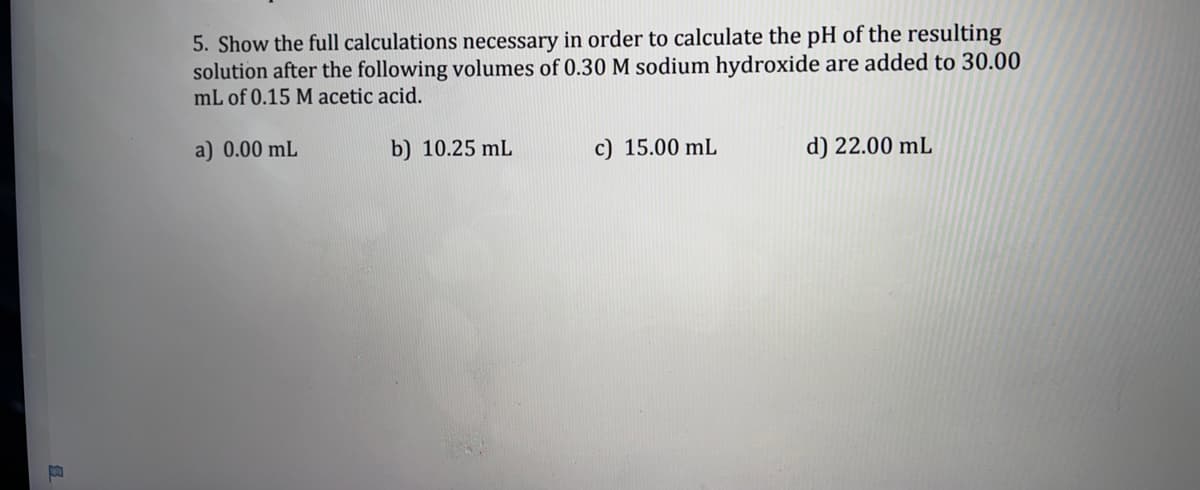 5. Show the full calculations necessary in order to calculate the pH of the resulting
solution after the following volumes of 0.30M sodium hydroxide are added to 30.00
mL of 0.15 M acetic acid.
a) 0.00 mL
b) 10.25 mL
c) 15.00 mL
d) 22.00 mL
