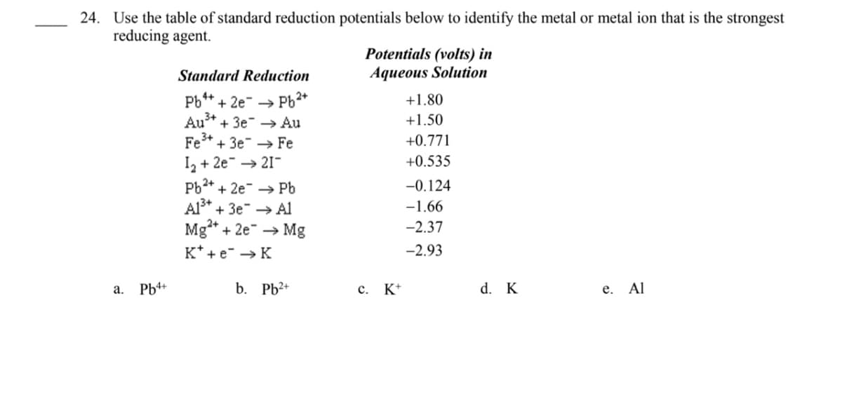 24. Use the table of standard reduction potentials below to identify the metal or metal ion that is the strongest
reducing agent.
Potentials (volts) in
Aqueous Solution
Standard Reduction
Pb** + 2e- → Pb2*
Au* + 3e → Au
Fe* + 3e → Fe
I2 + 2e → 21-
Pb2* + 2e → Pb
Al* + 3e → Al
Mg* + 2e → Mg
+1.80
+1.50
+0.771
+0.535
-0.124
-1.66
-2.37
K* + e- → K
-2.93
a. Pb4+
b. Pb2+
c. K+
d. K
е. Al
