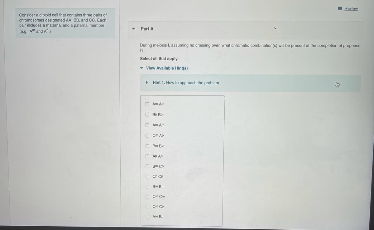 I Review
Consider a diploid cell that contains three pairs of
chromosomes designated AA, BB, and CC. Each
pair includes a maternal and a paternal member
Part A
(e.g., Am and AP.)
During meiosis I, assuming no crossing over, what chromatid combination(s) will be present at the completion of prophase
1?
Select all that apply.
- View Available Hint(s)
Hint 1. How to approach the problem
O Am Ap
O Bp Bp
O Am Am
Cm Áp
O Bm Bp
O Ap Ap
O Bm Cp
O CP CP
O Bm Bm
Cm Cm
O Cm Cp
O Am Bp
OO O O 0 0 O(
