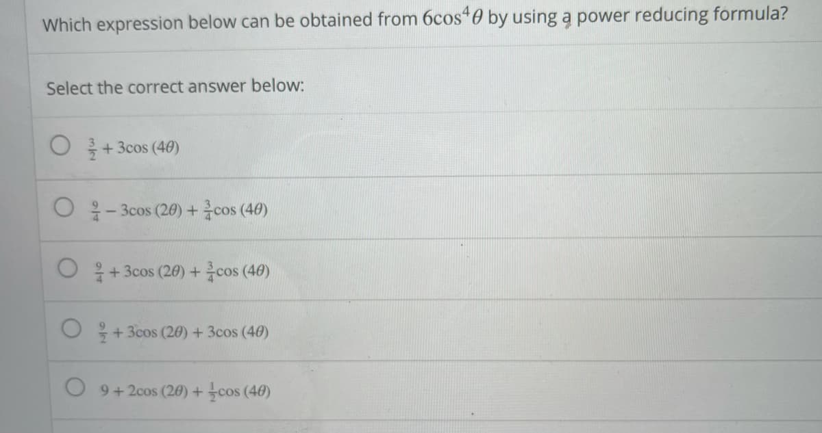 Which expression below can be obtained from 6cos 0 by using ą power reducing formula?
Select the correct answer below:
O + 3cos (40)
○ 응-3cos (20) + cos (40)
+ 3cos (20) +cos (40)
+3cos (20) + 3cos (40)
9+2cos (20) + cos (40)
