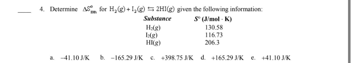 4. Determine S for H2(g) + I,(g) 5 2HI(g) given the following information:
Substance
S° (J/mol · K)
H2(g)
I2(g)
HI(g)
130.58
116.73
206.3
a. -41.10 J/K
b. -165.29 J/K
c. +398.75 J/K
d. +165.29 J/K
e. +41.10 J/K
