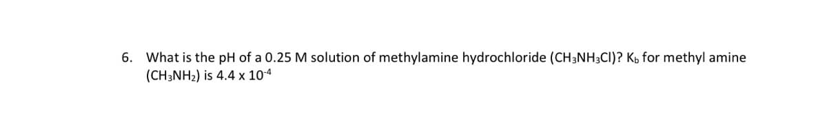 6. What is the pH of a 0.25 M solution of methylamine hydrochloride (CH3NH3CI)? KÁ for methyl amine
(CH3NH2) is 4.4 x 10-4
