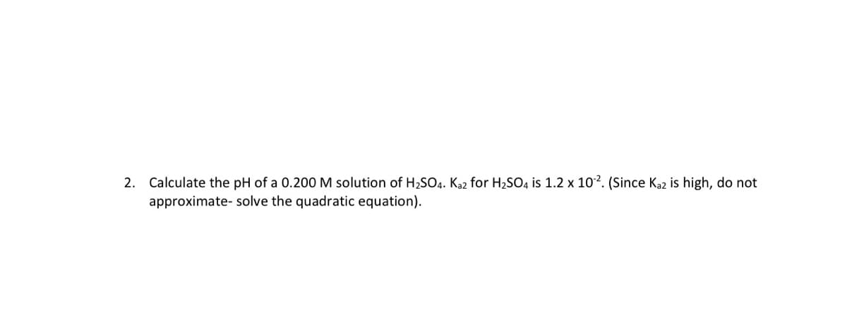 2. Calculate the pH of a 0.200 M solution of H2SO4. Ka2 for H2SO4 is 1.2 x 10?. (Since Ka2 is high, do not
approximate- solve the quadratic equation).
