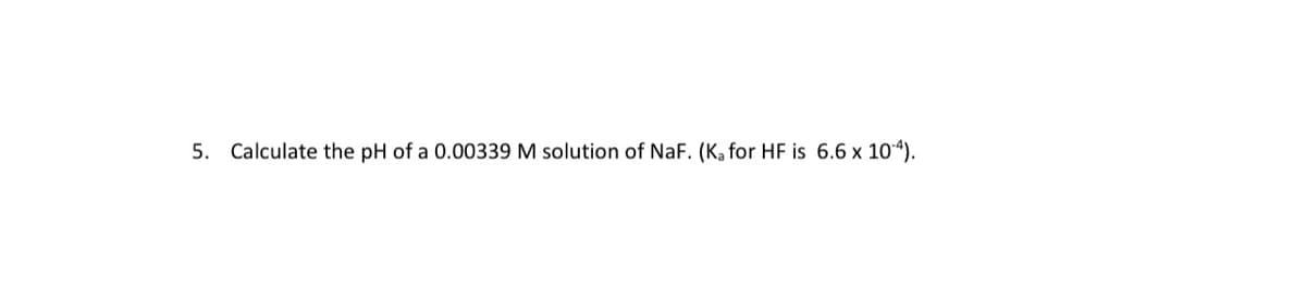 5. Calculate the pH of a 0.00339 M solution of NaF. (Ka for HF is 6.6 x 10“).
