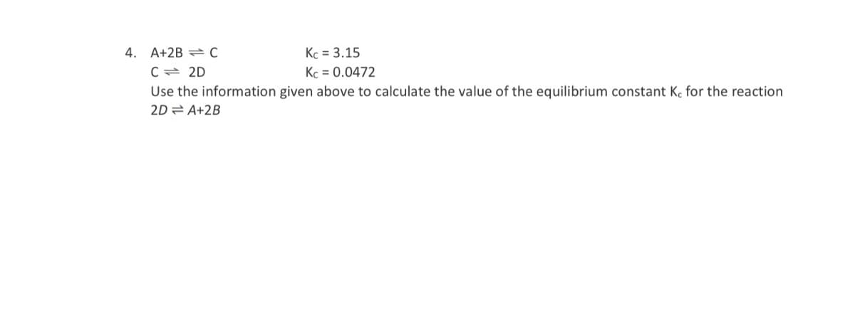 4. A+2B = C
Kc = 3.15
Kc = 0.0472
C= 2D
Use the information given above to calculate the value of the equilibrium constant Kc for the reaction
2D A+2B
