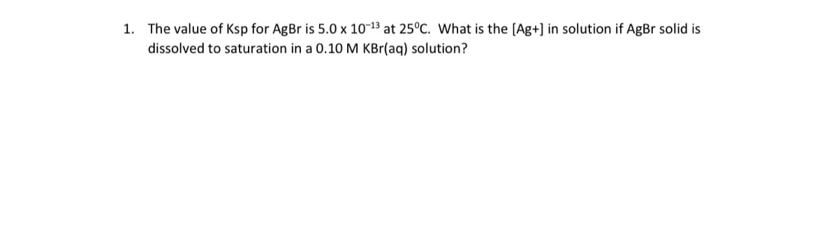 1. The value of Ksp for AgBr is 5.0 x 10-13 at 25°C. What is the [Ag+] in solution if AgBr solid is
dissolved to saturation in a 0.10 M KBr(aq) solution?
