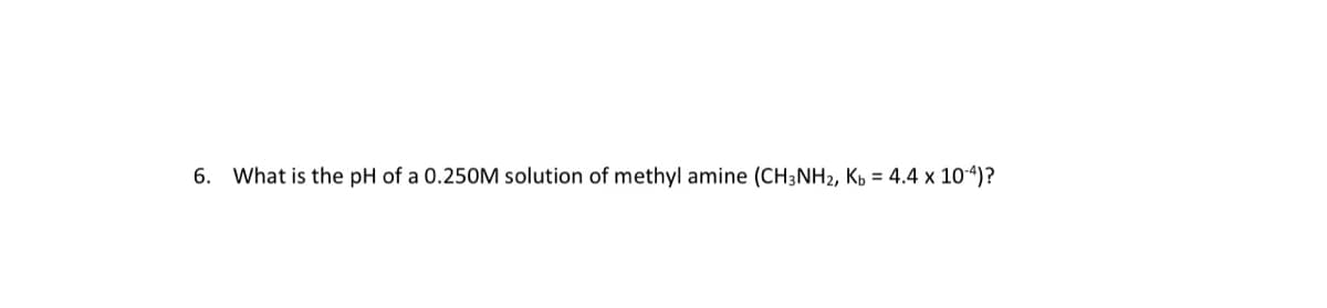 6. What is the pH of a 0.250M solution of methyl amine (CH3NH2, Kp = 4.4 x 104)?
