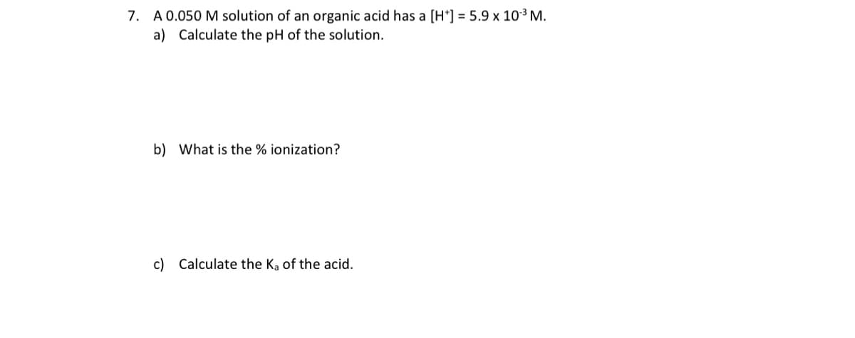 7. A 0.050 M solution of an organic acid has a [H*] = 5.9 x 103 M.
a) Calculate the pH of the solution.
b) What is the % ionization?
c) Calculate the Ka of the acid.
