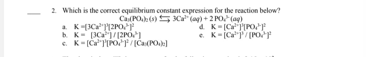 2. Which is the correct equilibrium constant expression for the reaction below?
Ca3(PO4)2 (s) S 3C2²* (aq) + 2 PO,³- (aq)
K=[3C2²*]°[2PO;*]
b. K= [3C2²*] / [2PO,*]
c. K= [Ca²*]°[PO,*]° / [Ca3(PO4)2]
d. K= [Ca"]°[PO,*]}
e. K= [Ca²*]³ / [PO,*-]?
а.
