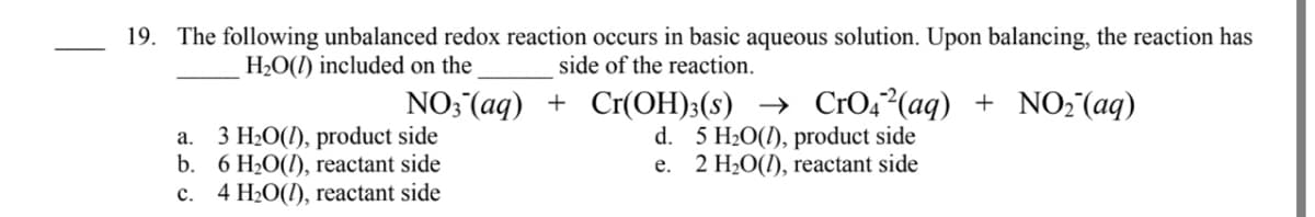 19. The following unbalanced redox reaction occurs in basic aqueous solution. Upon balancing, the reaction has
side of the reaction.
H2O(1) included on the
a. 3 H20(1), product side
b. 6 H20(I), reactant side
c. 4 H2O(1), reactant side
NO; (aq) + Cr(OH)3(s) → CrO4²(aq) + NO2 (aq)
d. 5 H20(1), product side
e. 2 H20(1), reactant side
