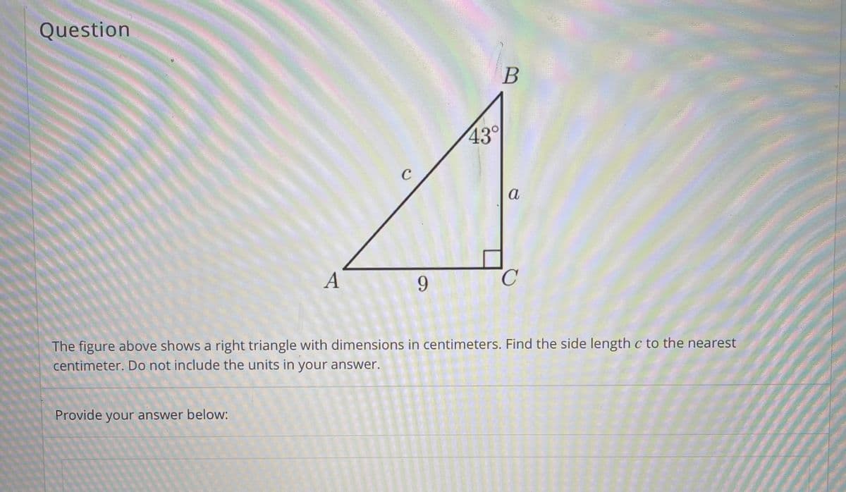 Question
43°
C
a
A
9.
The figure above shows a right triangle with dimensions in centimeters. Find the side length c to the nearest
centimeter. Do not include the units in your answer.
Provide your answer below:
