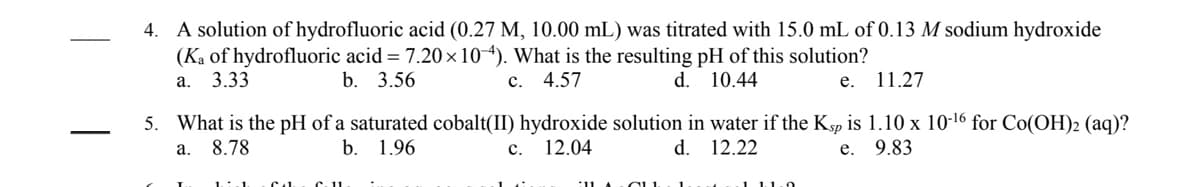 4. A solution of hydrofluoric acid (0.27 M, 10.00 mL) was titrated with 15.0 mL of 0.13 M sodium hydroxide
(Ka of hydrofluoric acid = 7.20 x 104). What is the resulting pH of this solution?
а. 3.33
b. 3.56
c. 4.57
d. 10.44
11.27
е.
5. What is the pH of a saturated cobalt(II) hydroxide solution in water if the Ksp is 1.10 x 10-16 for Co(OH)2 (aq)?
-
8.78
b.
1.96
12.04
d. 12.22
e. 9.83
а.
с.
1 1.1.0
