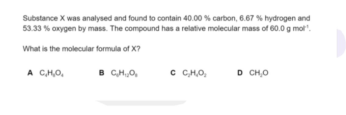 Substance X was analysed and found to contain 40.00 % carbon, 6.67 % hydrogen and
53.33 % oxygen by mass. The compound has a relative molecular mass of 60.0 g mol".
What is the molecular formula of X?
A C,H,O̟
B C,H,,Og
C C CH,O2
D CH,O
